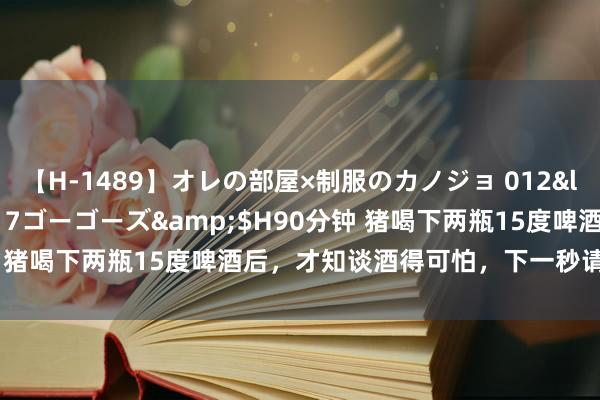 【H-1489】オレの部屋×制服のカノジョ 012</a>2010-09-17ゴーゴーズ&$H90分钟 猪喝下两瓶15度啤酒后，才知谈酒得可怕，下一秒请憋住不要笑
