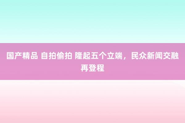 国产精品 自拍偷拍 隆起五个立端，民众新闻交融再登程