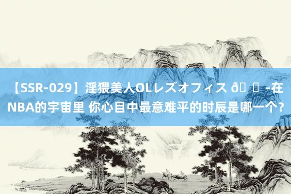 【SSR-029】淫猥美人OLレズオフィス ?在NBA的宇宙里 你心目中最意难平的时辰是哪一个？
