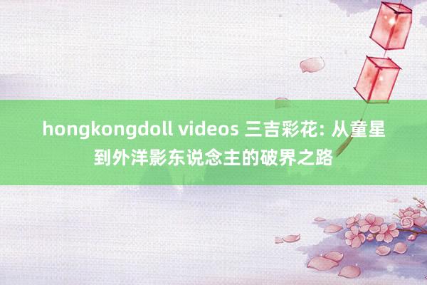 hongkongdoll videos 三吉彩花: 从童星到外洋影东说念主的破界之路