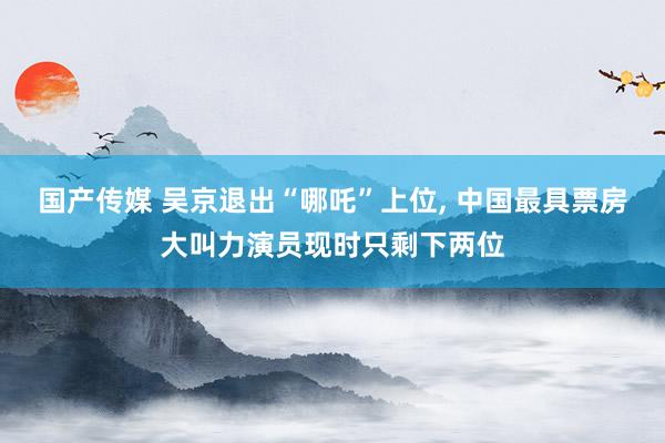 国产传媒 吴京退出“哪吒”上位， 中国最具票房大叫力演员现时只剩下两位