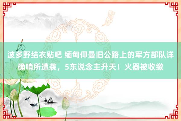 波多野结衣贴吧 缅甸仰曼旧公路上的军方部队详确哨所遭袭，5东说念主升天！火器被收缴