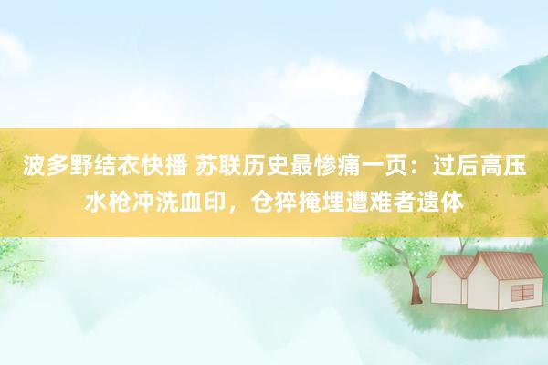 波多野结衣快播 苏联历史最惨痛一页：过后高压水枪冲洗血印，仓猝掩埋遭难者遗体