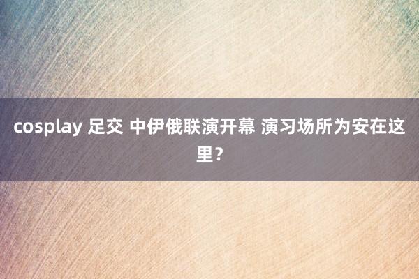 cosplay 足交 中伊俄联演开幕 演习场所为安在这里？