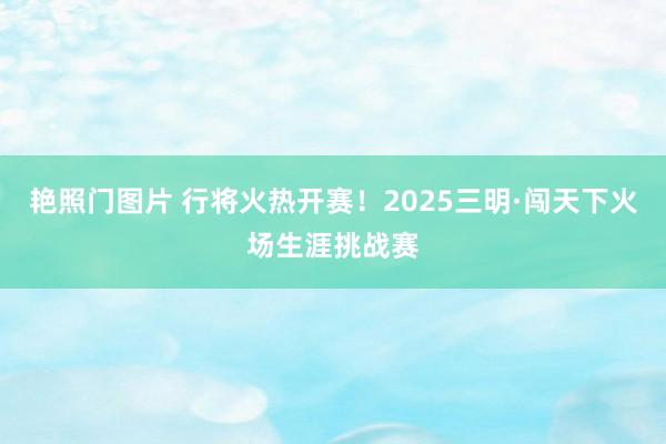 艳照门图片 行将火热开赛！2025三明·闯天下火场生涯挑战赛