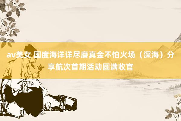 av美女 国度海洋详尽磨真金不怕火场（深海）分享航次首期活动圆满收官