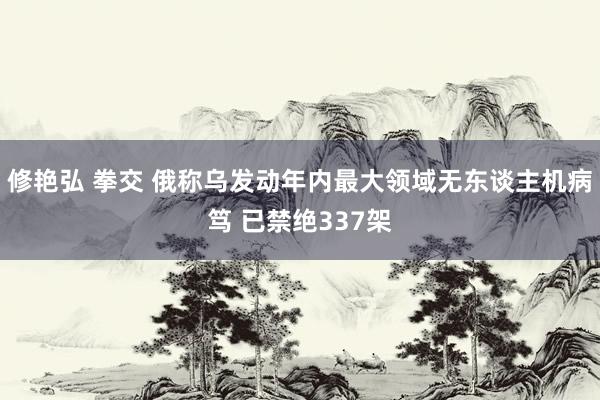 修艳弘 拳交 俄称乌发动年内最大领域无东谈主机病笃 已禁绝337架