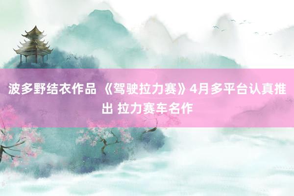 波多野结衣作品 《驾驶拉力赛》4月多平台认真推出 拉力赛车名作