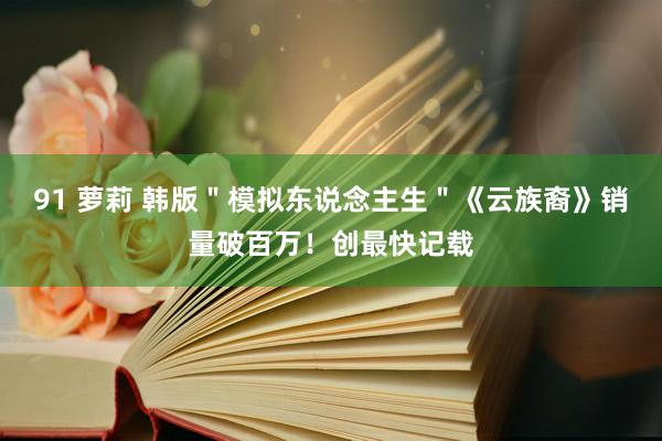 91 萝莉 韩版＂模拟东说念主生＂《云族裔》销量破百万！创最快记载