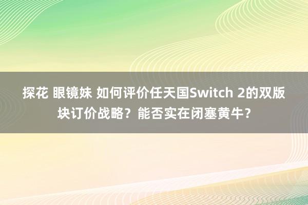 探花 眼镜妹 如何评价任天国Switch 2的双版块订价战略？能否实在闭塞黄牛？