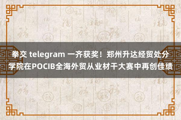 拳交 telegram 一齐获奖！郑州升达经贸处分学院在POCIB全海外贸从业材干大赛中再创佳绩