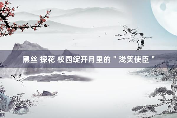 黑丝 探花 校园绽开月里的＂浅笑使臣＂