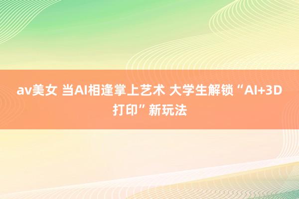 av美女 当AI相逢掌上艺术 大学生解锁“AI+3D打印”新玩法