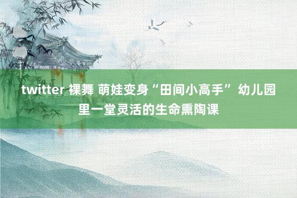 twitter 裸舞 萌娃变身“田间小高手” 幼儿园里一堂灵活的生命熏陶课