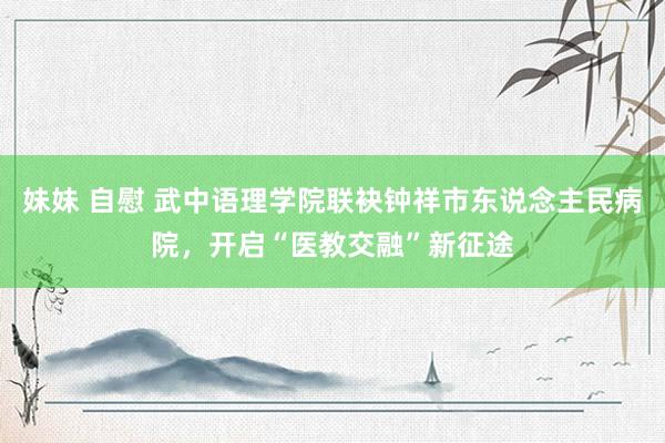 妹妹 自慰 武中语理学院联袂钟祥市东说念主民病院，开启“医教交融”新征途