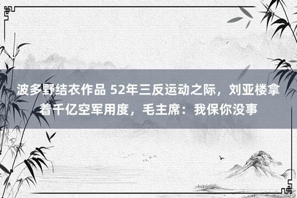 波多野结衣作品 52年三反运动之际，刘亚楼拿着千亿空军用度，毛主席：我保你没事