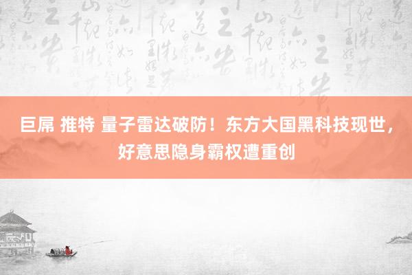 巨屌 推特 量子雷达破防！东方大国黑科技现世，好意思隐身霸权遭重创