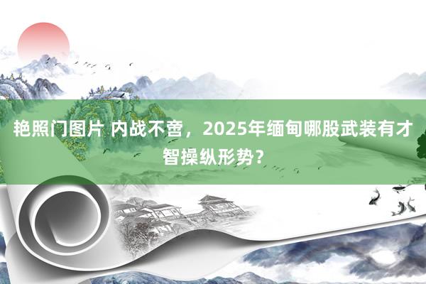 艳照门图片 内战不啻，2025年缅甸哪股武装有才智操纵形势？