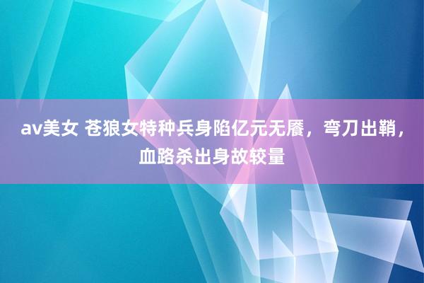 av美女 苍狼女特种兵身陷亿元无餍，弯刀出鞘，血路杀出身故较量