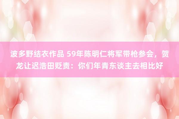 波多野结衣作品 59年陈明仁将军带枪参会，贺龙让迟浩田贬责：你们年青东谈主去相比好