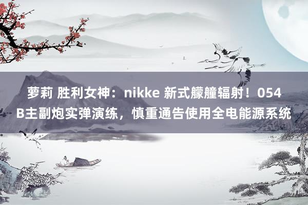 萝莉 胜利女神：nikke 新式艨艟辐射！054B主副炮实弹演练，慎重通告使用全电能源系统