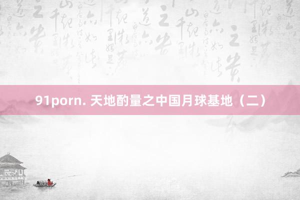 91porn. 天地酌量之中国月球基地（二）