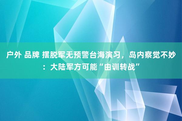户外 品牌 摆脱军无预警台海演习，岛内察觉不妙：大陆军方可能“由训转战”