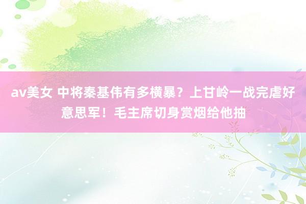 av美女 中将秦基伟有多横暴？上甘岭一战完虐好意思军！毛主席切身赏烟给他抽