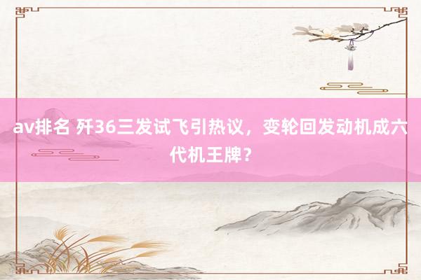 av排名 歼36三发试飞引热议，变轮回发动机成六代机王牌？