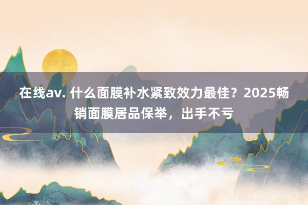 在线av. 什么面膜补水紧致效力最佳？2025畅销面膜居品保举，出手不亏