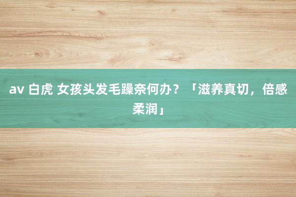 av 白虎 女孩头发毛躁奈何办？「滋养真切，倍感柔润」