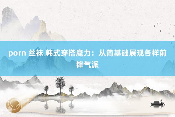porn 丝袜 韩式穿搭魔力：从简基础展现各样前锋气派