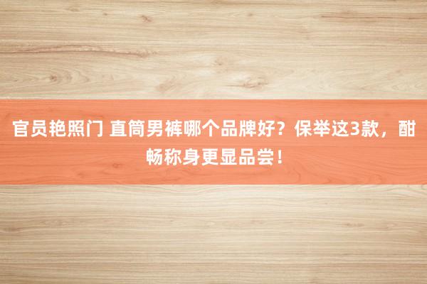 官员艳照门 直筒男裤哪个品牌好？保举这3款，酣畅称身更显品尝！