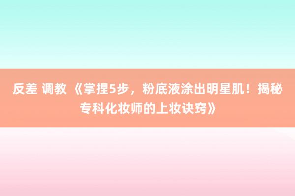 反差 调教 《掌捏5步，粉底液涂出明星肌！揭秘专科化妆师的上妆诀窍》
