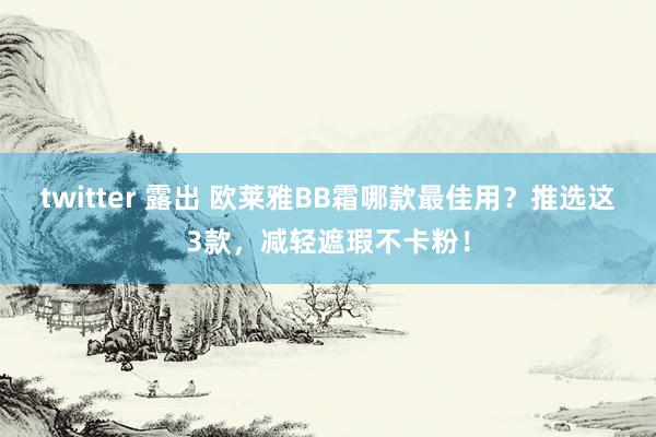 twitter 露出 欧莱雅BB霜哪款最佳用？推选这3款，减轻遮瑕不卡粉！