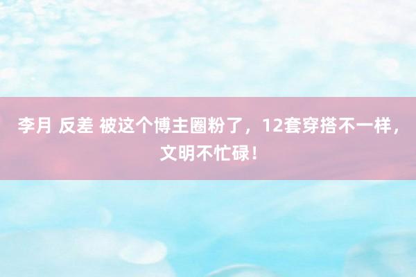李月 反差 被这个博主圈粉了，12套穿搭不一样，文明不忙碌！