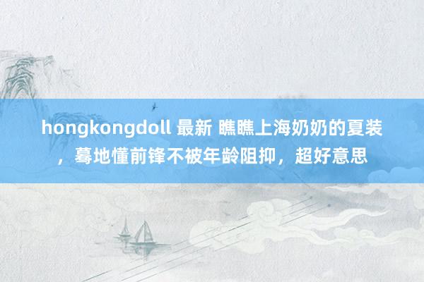 hongkongdoll 最新 瞧瞧上海奶奶的夏装，蓦地懂前锋不被年龄阻抑，超好意思