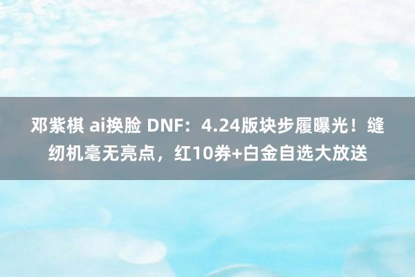 邓紫棋 ai换脸 DNF：4.24版块步履曝光！缝纫机毫无亮点，红10券+白金自选大放送