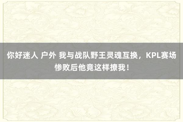 你好迷人 户外 我与战队野王灵魂互换，KPL赛场惨败后他竟这样撩我！
