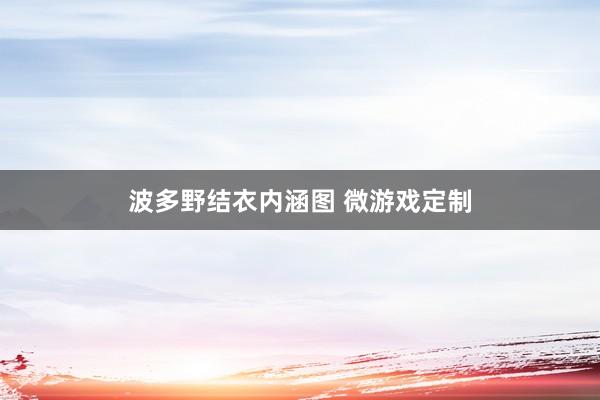 波多野结衣内涵图 微游戏定制