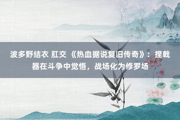波多野结衣 肛交 《热血据说复旧传奇》：捏戟器在斗争中觉悟，战场化为修罗场