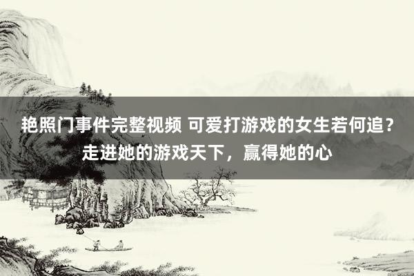 艳照门事件完整视频 可爱打游戏的女生若何追？走进她的游戏天下，赢得她的心