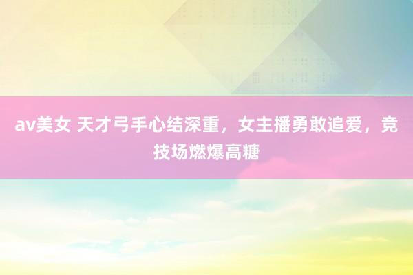 av美女 天才弓手心结深重，女主播勇敢追爱，竞技场燃爆高糖