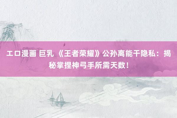 エロ漫画 巨乳 《王者荣耀》公孙离能干隐私：揭秘掌捏神弓手所需天数！