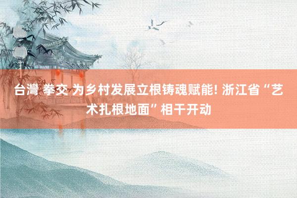台灣 拳交 为乡村发展立根铸魂赋能! 浙江省“艺术扎根地面”相干开动