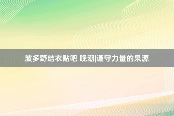 波多野结衣贴吧 晚潮|谨守力量的泉源