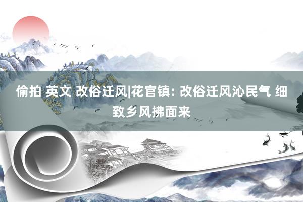 偷拍 英文 改俗迁风|花官镇: 改俗迁风沁民气 细致乡风拂面来