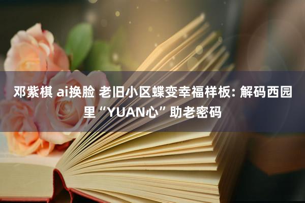 邓紫棋 ai换脸 老旧小区蝶变幸福样板: 解码西园里“YUAN心”助老密码