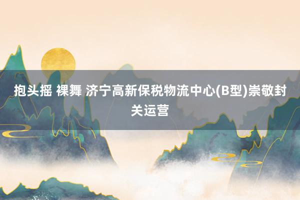 抱头摇 裸舞 济宁高新保税物流中心(B型)崇敬封关运营