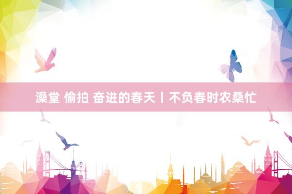 澡堂 偷拍 奋进的春天丨不负春时农桑忙